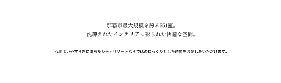 那覇市最大規模を誇る551室。
洗練されたインテリアに彩られた快適な空間。心地よいやすらぎに満ちたシティリゾートならではのゆっくりとした時間をお楽しみいただけます。