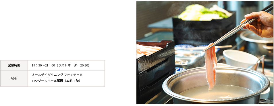 ディナー 沖縄名産「あぐ～」豚のしゃぶしゃぶをはじめ、
県産食材の魅力を活かした料理の数々。シェフの技が光る多彩なメニューを、心ゆくまでご堪能ください。